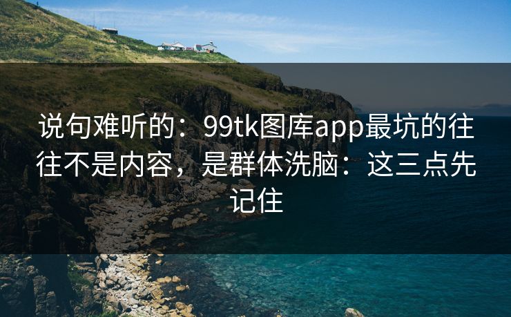 说句难听的：99tk图库app最坑的往往不是内容，是群体洗脑：这三点先记住