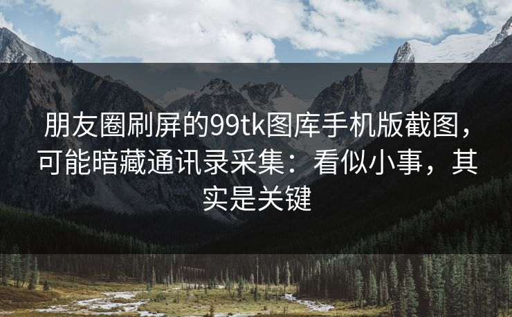 朋友圈刷屏的99tk图库手机版截图，可能暗藏通讯录采集：看似小事，其实是关键