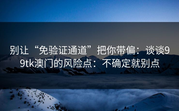 别让“免验证通道”把你带偏：谈谈99tk澳门的风险点：不确定就别点