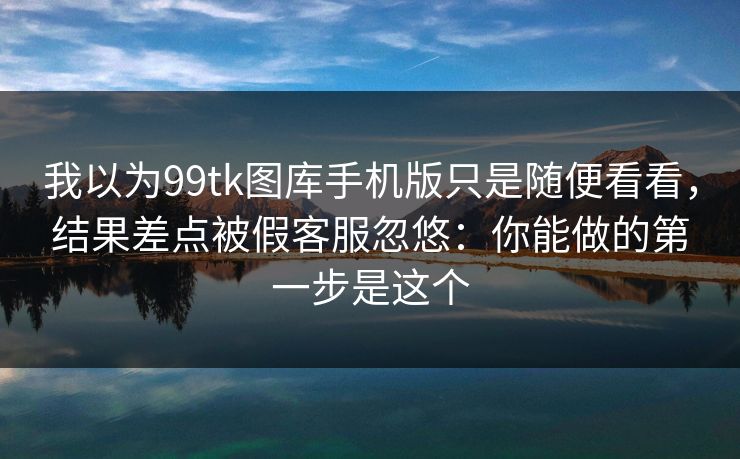 我以为99tk图库手机版只是随便看看，结果差点被假客服忽悠：你能做的第一步是这个