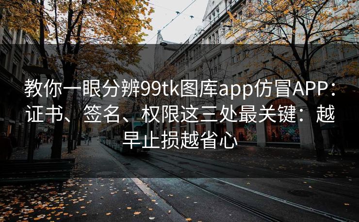 教你一眼分辨99tk图库app仿冒APP：证书、签名、权限这三处最关键：越早止损越省心