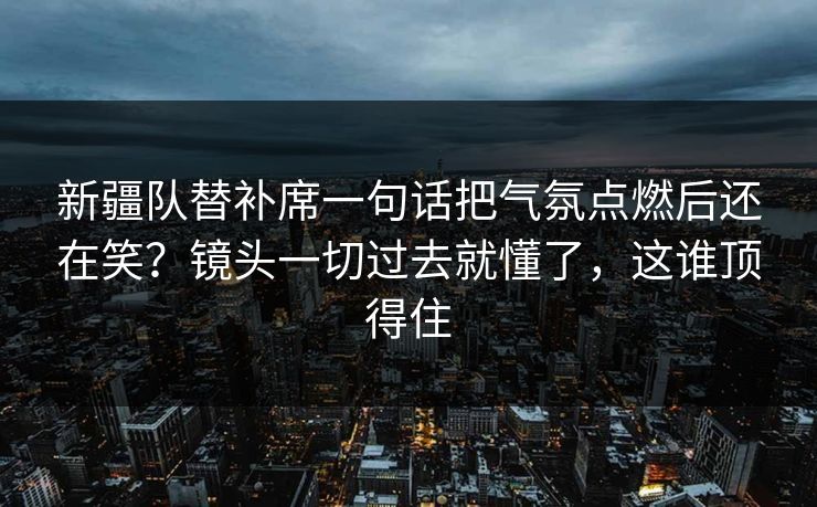 新疆队替补席一句话把气氛点燃后还在笑？镜头一切过去就懂了，这谁顶得住