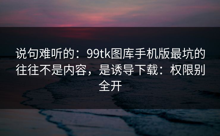 说句难听的：99tk图库手机版最坑的往往不是内容，是诱导下载：权限别全开