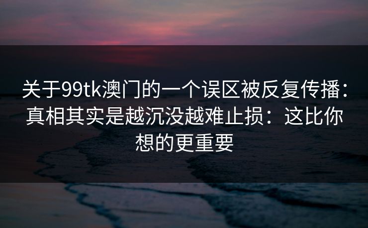 关于99tk澳门的一个误区被反复传播：真相其实是越沉没越难止损：这比你想的更重要