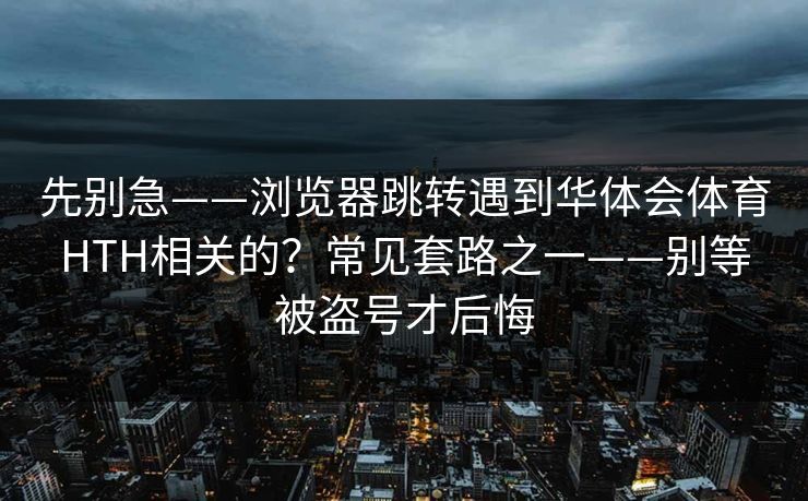先别急——浏览器跳转遇到华体会体育HTH相关的？常见套路之一——别等被盗号才后悔