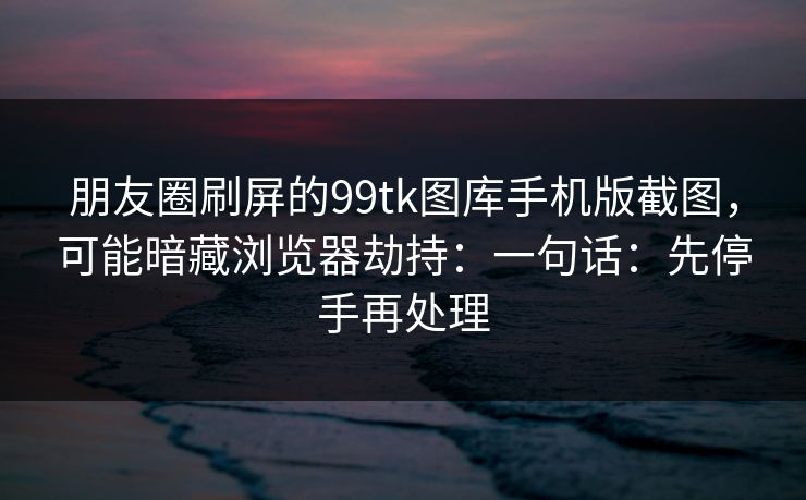 朋友圈刷屏的99tk图库手机版截图，可能暗藏浏览器劫持：一句话：先停手再处理