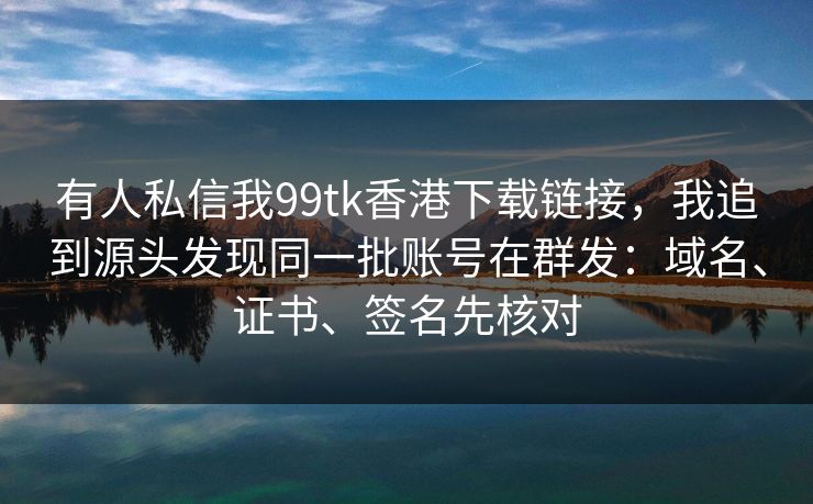 有人私信我99tk香港下载链接，我追到源头发现同一批账号在群发：域名、证书、签名先核对