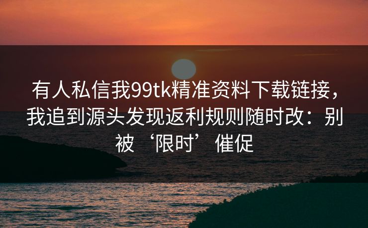 有人私信我99tk精准资料下载链接，我追到源头发现返利规则随时改：别被‘限时’催促